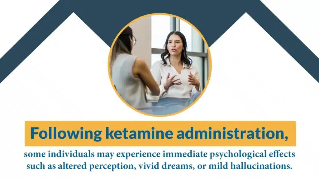Following ketamine administration, some individuals may experience immediate psychological effects such as altered perception.
